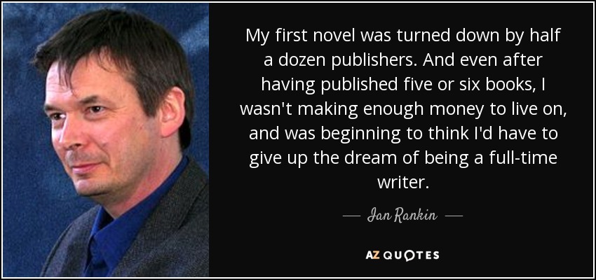 My first novel was turned down by half a dozen publishers. And even after having published five or six books, I wasn't making enough money to live on, and was beginning to think I'd have to give up the dream of being a full-time writer. - Ian Rankin