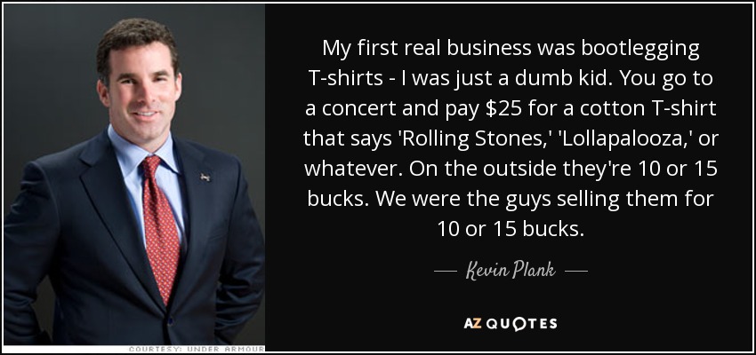 My first real business was bootlegging T-shirts - I was just a dumb kid. You go to a concert and pay $25 for a cotton T-shirt that says 'Rolling Stones,' 'Lollapalooza,' or whatever. On the outside they're 10 or 15 bucks. We were the guys selling them for 10 or 15 bucks. - Kevin Plank