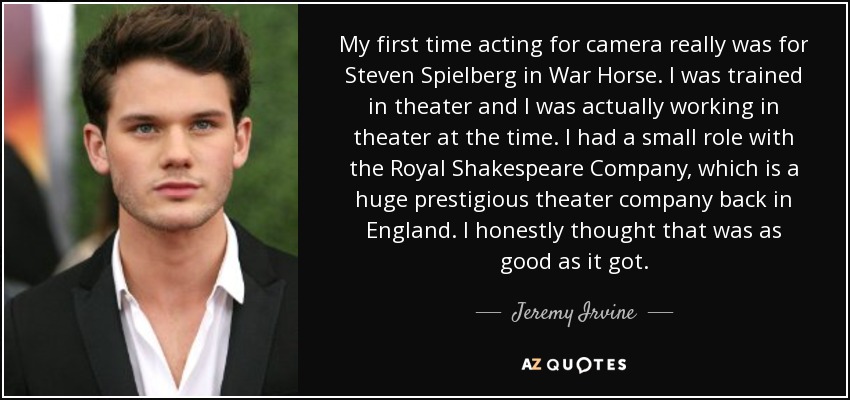 My first time acting for camera really was for Steven Spielberg in War Horse. I was trained in theater and I was actually working in theater at the time. I had a small role with the Royal Shakespeare Company, which is a huge prestigious theater company back in England. I honestly thought that was as good as it got. - Jeremy Irvine