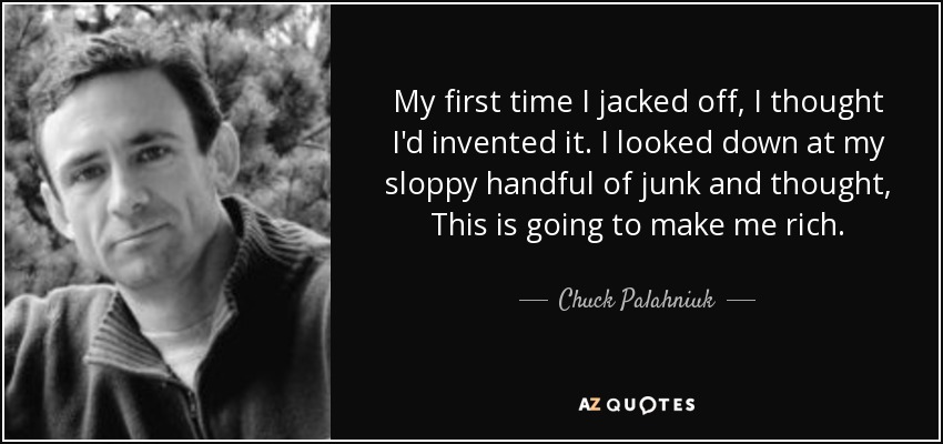 My first time I jacked off, I thought I'd invented it. I looked down at my sloppy handful of junk and thought, This is going to make me rich. - Chuck Palahniuk