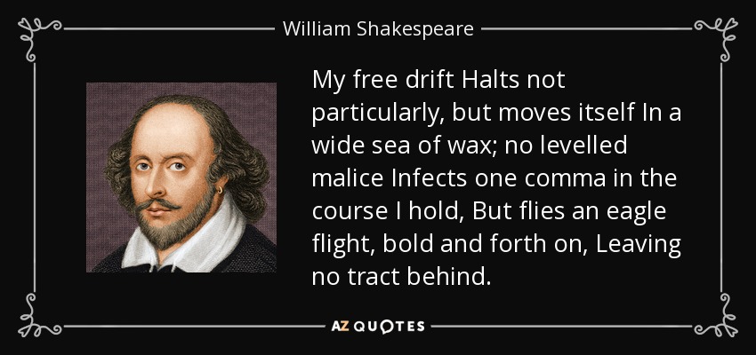 My free drift Halts not particularly, but moves itself In a wide sea of wax; no levelled malice Infects one comma in the course I hold, But flies an eagle flight, bold and forth on, Leaving no tract behind. - William Shakespeare