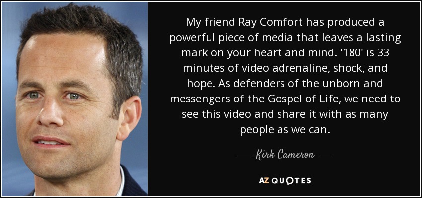 My friend Ray Comfort has produced a powerful piece of media that leaves a lasting mark on your heart and mind. '180' is 33 minutes of video adrenaline, shock, and hope. As defenders of the unborn and messengers of the Gospel of Life, we need to see this video and share it with as many people as we can. - Kirk Cameron