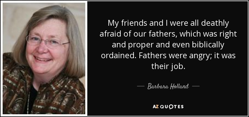My friends and I were all deathly afraid of our fathers, which was right and proper and even biblically ordained. Fathers were angry; it was their job. - Barbara Holland
