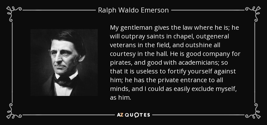 My gentleman gives the law where he is; he will outpray saints in chapel, outgeneral veterans in the field, and outshine all courtesy in the hall. He is good company for pirates, and good with academicians; so that it is useless to fortify yourself against him; he has the private entrance to all minds, and I could as easily exclude myself, as him. - Ralph Waldo Emerson