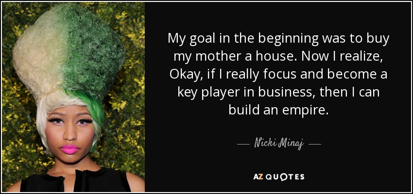 My goal in the beginning was to buy my mother a house. Now I realize, Okay, if I really focus and become a key player in business, then I can build an empire. - Nicki Minaj