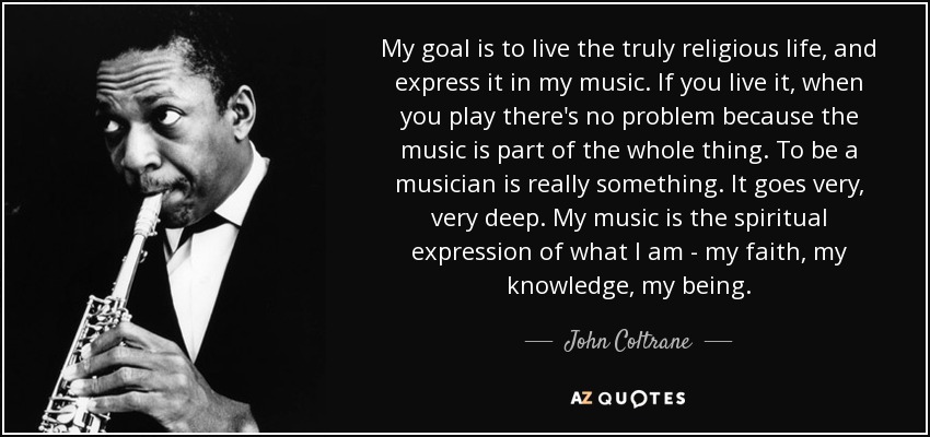 My goal is to live the truly religious life, and express it in my music. If you live it, when you play there's no problem because the music is part of the whole thing. To be a musician is really something. It goes very, very deep. My music is the spiritual expression of what I am - my faith, my knowledge, my being. - John Coltrane