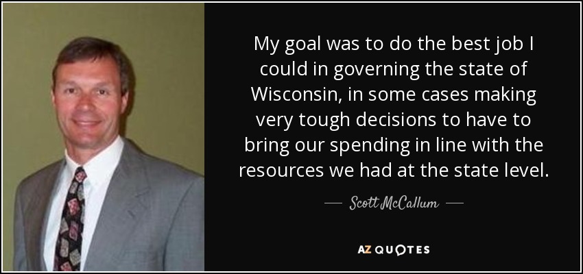 My goal was to do the best job I could in governing the state of Wisconsin, in some cases making very tough decisions to have to bring our spending in line with the resources we had at the state level. - Scott McCallum