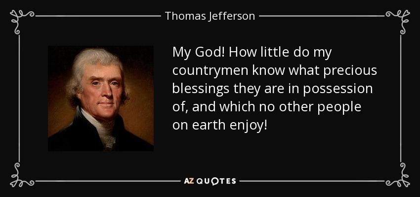 My God! How little do my countrymen know what precious blessings they are in possession of, and which no other people on earth enjoy! - Thomas Jefferson