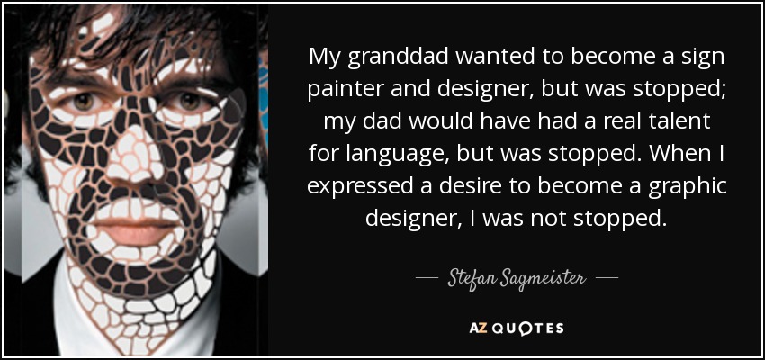 My granddad wanted to become a sign painter and designer, but was stopped; my dad would have had a real talent for language, but was stopped. When I expressed a desire to become a graphic designer, I was not stopped. - Stefan Sagmeister