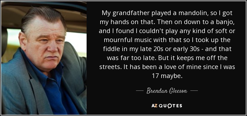 My grandfather played a mandolin, so I got my hands on that. Then on down to a banjo, and I found I couldn't play any kind of soft or mournful music with that so I took up the fiddle in my late 20s or early 30s - and that was far too late. But it keeps me off the streets. It has been a love of mine since I was 17 maybe. - Brendan Gleeson