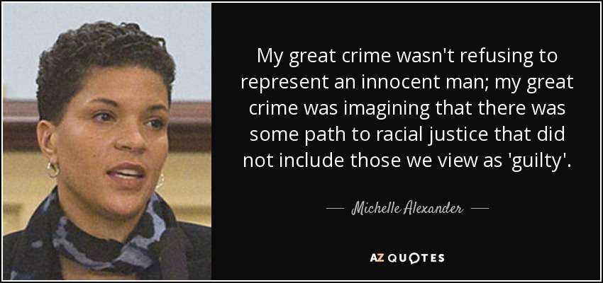 My great crime wasn't refusing to represent an innocent man; my great crime was imagining that there was some path to racial justice that did not include those we view as 'guilty'. - Michelle Alexander