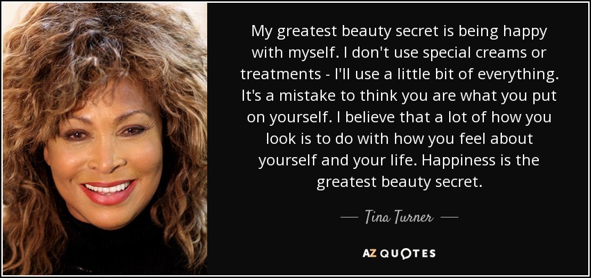 My greatest beauty secret is being happy with myself. I don't use special creams or treatments - I'll use a little bit of everything. It's a mistake to think you are what you put on yourself. I believe that a lot of how you look is to do with how you feel about yourself and your life. Happiness is the greatest beauty secret. - Tina Turner