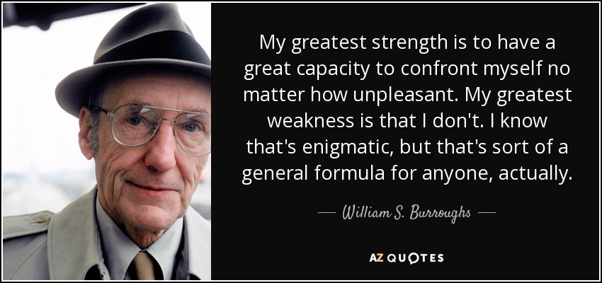 Mi mayor fortaleza es tener una gran capacidad para enfrentarme a mí mismo por desagradable que sea. Mi mayor debilidad es que no lo hago. Sé que es enigmático, pero en realidad es una fórmula general para cualquiera. - William S. Burroughs