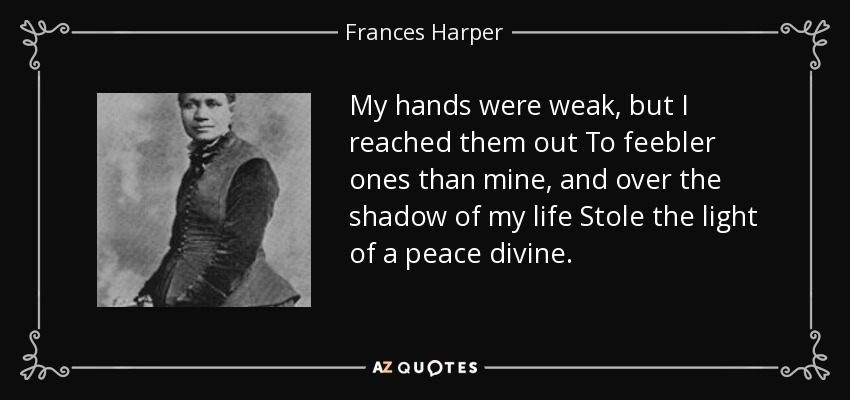 My hands were weak, but I reached them out To feebler ones than mine, and over the shadow of my life Stole the light of a peace divine. - Frances Harper