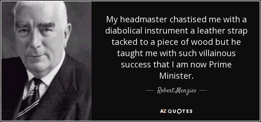 My headmaster chastised me with a diabolical instrument a leather strap tacked to a piece of wood but he taught me with such villainous success that I am now Prime Minister. - Robert Menzies