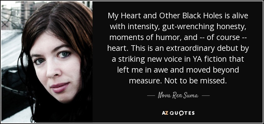 My Heart and Other Black Holes is alive with intensity, gut-wrenching honesty, moments of humor, and -- of course -- heart. This is an extraordinary debut by a striking new voice in YA fiction that left me in awe and moved beyond measure. Not to be missed. - Nova Ren Suma