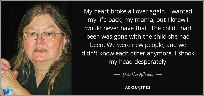 My heart broke all over again. I wanted my life back, my mama, but I knew I would never have that. The child I had been was gone with the child she had been. We were new people, and we didn't know each other anymore. I shook my head desperately. - Dorothy Allison