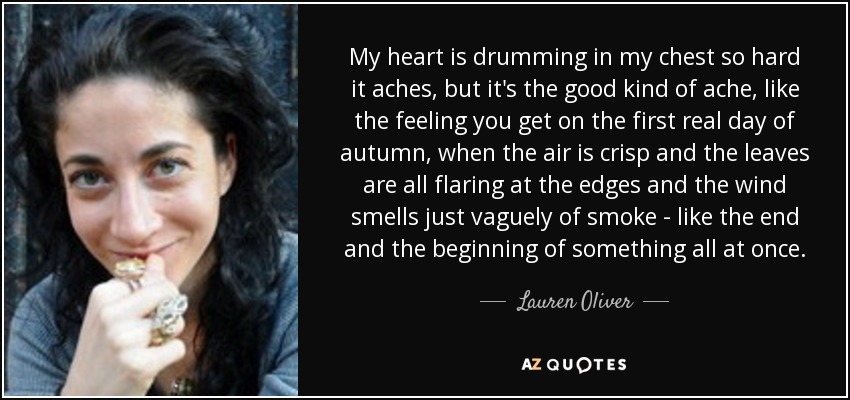 My heart is drumming in my chest so hard it aches, but it's the good kind of ache, like the feeling you get on the first real day of autumn, when the air is crisp and the leaves are all flaring at the edges and the wind smells just vaguely of smoke - like the end and the beginning of something all at once. - Lauren Oliver