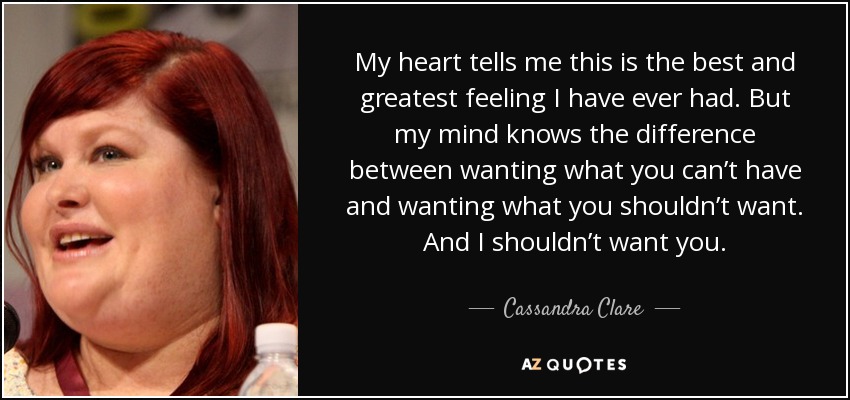 My heart tells me this is the best and greatest feeling I have ever had. But my mind knows the difference between wanting what you can’t have and wanting what you shouldn’t want. And I shouldn’t want you. - Cassandra Clare