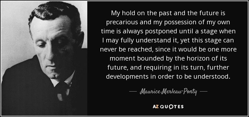 My hold on the past and the future is precarious and my possession of my own time is always postponed until a stage when I may fully understand it, yet this stage can never be reached, since it would be one more moment bounded by the horizon of its future, and requiring in its turn, further developments in order to be understood. - Maurice Merleau-Ponty