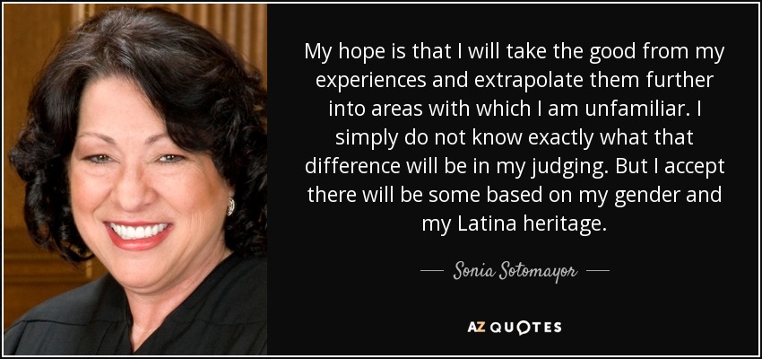 Espero sacar lo bueno de mis experiencias y extrapolarlas a ámbitos con los que no estoy familiarizado. Sencillamente, no sé exactamente cuál será esa diferencia a mi juicio. Pero acepto que habrá alguna basada en mi género y mi herencia latina. - Sonia Sotomayor