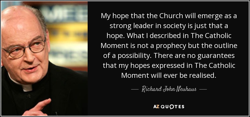 My hope that the Church will emerge as a strong leader in society is just that a hope. What I described in The Catholic Moment is not a prophecy but the outline of a possibility. There are no guarantees that my hopes expressed in The Catholic Moment will ever be realised. - Richard John Neuhaus