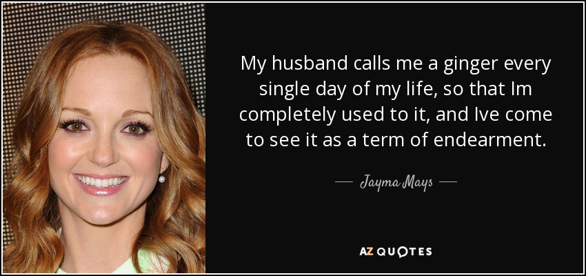 My husband calls me a ginger every single day of my life, so that Im completely used to it, and Ive come to see it as a term of endearment. - Jayma Mays