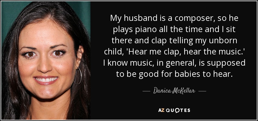 My husband is a composer, so he plays piano all the time and I sit there and clap telling my unborn child, 'Hear me clap, hear the music.' I know music, in general, is supposed to be good for babies to hear. - Danica McKellar