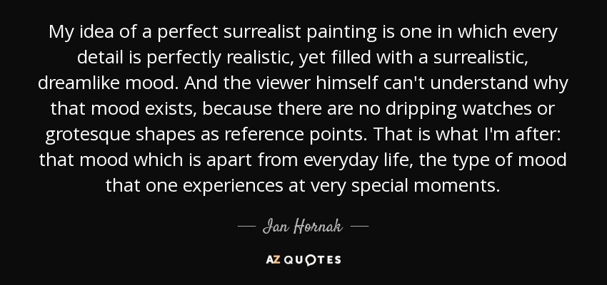 My idea of a perfect surrealist painting is one in which every detail is perfectly realistic, yet filled with a surrealistic, dreamlike mood. And the viewer himself can't understand why that mood exists, because there are no dripping watches or grotesque shapes as reference points. That is what I'm after: that mood which is apart from everyday life, the type of mood that one experiences at very special moments. - Ian Hornak