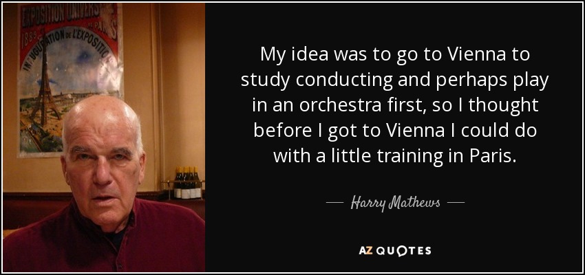 My idea was to go to Vienna to study conducting and perhaps play in an orchestra first, so I thought before I got to Vienna I could do with a little training in Paris. - Harry Mathews