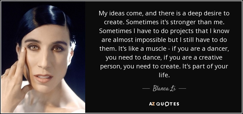 My ideas come, and there is a deep desire to create. Sometimes it's stronger than me. Sometimes I have to do projects that I know are almost impossible but I still have to do them. It's like a muscle - if you are a dancer, you need to dance, if you are a creative person, you need to create. It's part of your life. - Blanca Li