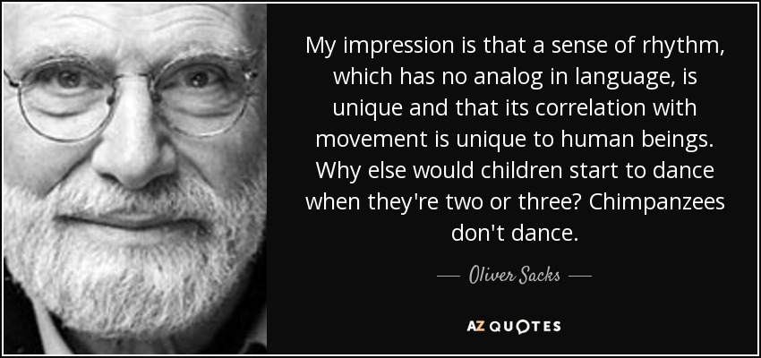 Mi impresión es que el sentido del ritmo, que no tiene análogo en el lenguaje, es único y que su correlación con el movimiento es exclusiva de los seres humanos. ¿Por qué si no los niños empiezan a bailar a los dos o tres años? Los chimpancés no bailan. - Oliver Sacks