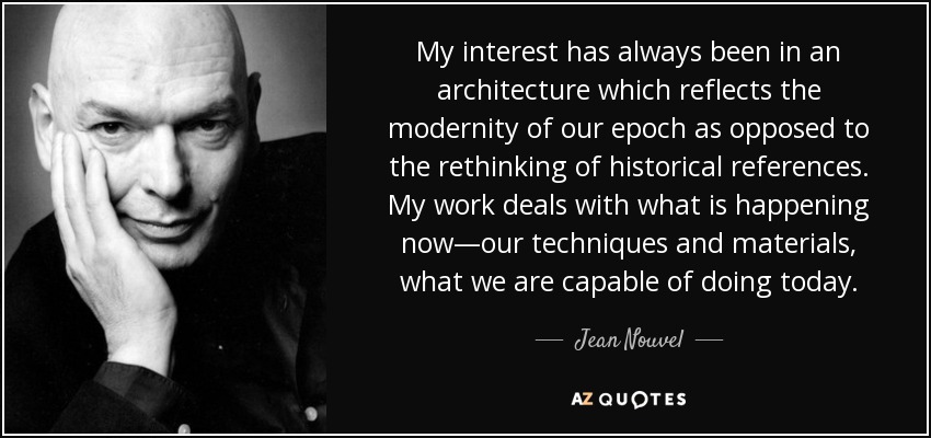 My interest has always been in an architecture which reflects the modernity of our epoch as opposed to the rethinking of historical references. My work deals with what is happening now—our techniques and materials, what we are capable of doing today. - Jean Nouvel