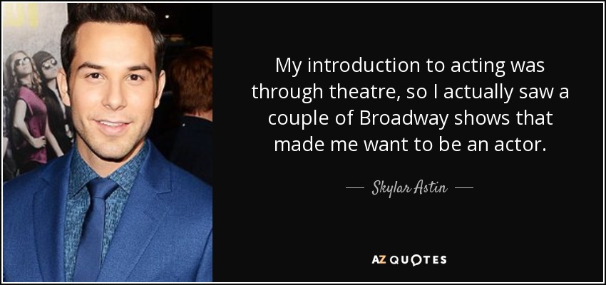 My introduction to acting was through theatre, so I actually saw a couple of Broadway shows that made me want to be an actor. - Skylar Astin