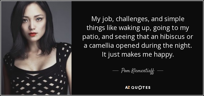 My job, challenges, and simple things like waking up, going to my patio, and seeing that an hibiscus or a camellia opened during the night. It just makes me happy. - Pom Klementieff