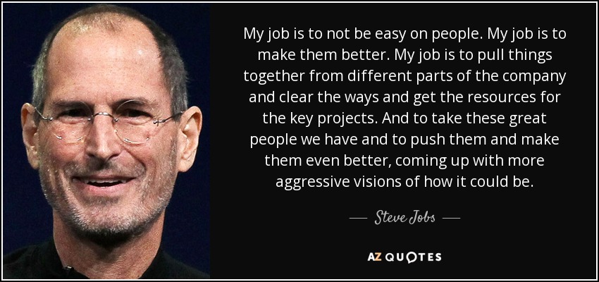 My job is to not be easy on people. My job is to make them better. My job is to pull things together from different parts of the company and clear the ways and get the resources for the key projects. And to take these great people we have and to push them and make them even better, coming up with more aggressive visions of how it could be. - Steve Jobs