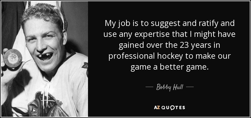 My job is to suggest and ratify and use any expertise that I might have gained over the 23 years in professional hockey to make our game a better game. - Bobby Hull