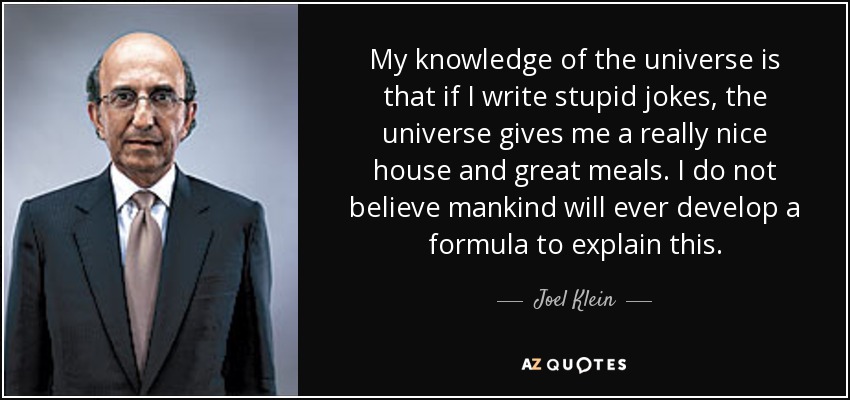 My knowledge of the universe is that if I write stupid jokes, the universe gives me a really nice house and great meals. I do not believe mankind will ever develop a formula to explain this. - Joel Klein