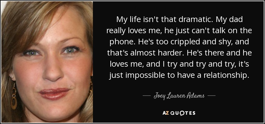 My life isn't that dramatic. My dad really loves me, he just can't talk on the phone. He's too crippled and shy, and that's almost harder. He's there and he loves me, and I try and try and try, it's just impossible to have a relationship. - Joey Lauren Adams