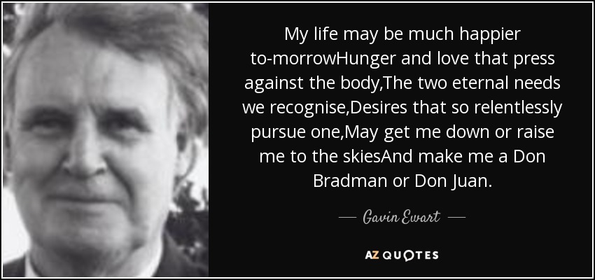 My life may be much happier to-morrowHunger and love that press against the body,The two eternal needs we recognise,Desires that so relentlessly pursue one,May get me down or raise me to the skiesAnd make me a Don Bradman or Don Juan. - Gavin Ewart