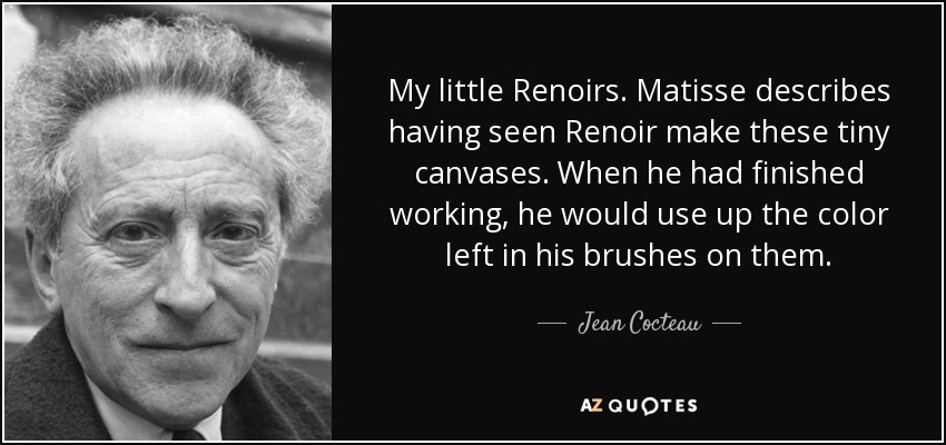 My little Renoirs. Matisse describes having seen Renoir make these tiny canvases. When he had finished working, he would use up the color left in his brushes on them. - Jean Cocteau