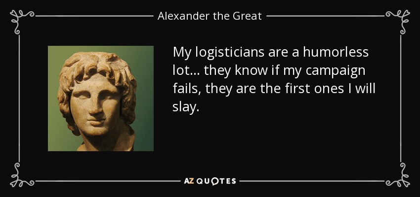 My logisticians are a humorless lot ... they know if my campaign fails, they are the first ones I will slay. - Alexander the Great