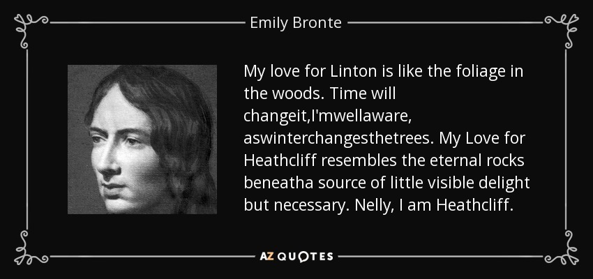 My love for Linton is like the foliage in the woods. Time will changeit,I'mwellaware, aswinterchangesthetrees. My Love for Heathcliff resembles the eternal rocks beneatha source of little visible delight but necessary. Nelly, I am Heathcliff. - Emily Bronte