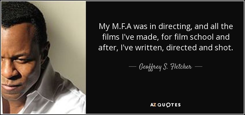 My M.F.A was in directing, and all the films I've made, for film school and after, I've written, directed and shot. - Geoffrey S. Fletcher