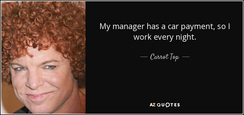 My manager has a car payment, so I work every night. - Carrot Top