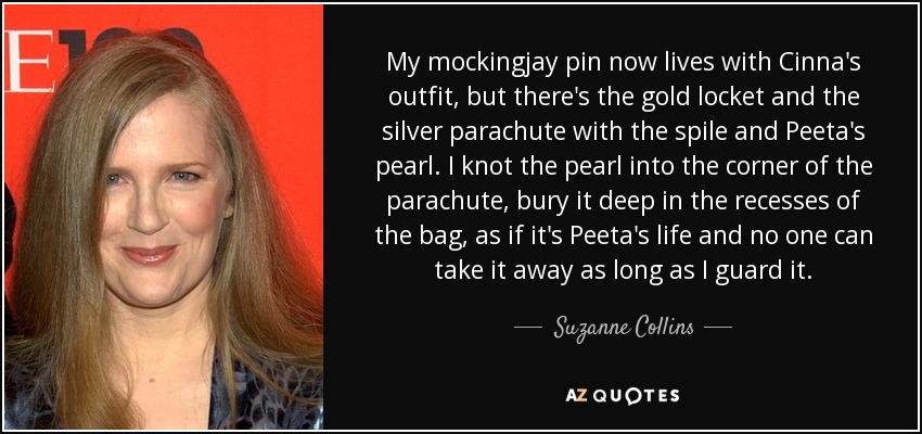 My mockingjay pin now lives with Cinna's outfit, but there's the gold locket and the silver parachute with the spile and Peeta's pearl. I knot the pearl into the corner of the parachute, bury it deep in the recesses of the bag, as if it's Peeta's life and no one can take it away as long as I guard it. - Suzanne Collins