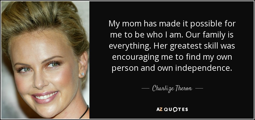 My mom has made it possible for me to be who I am. Our family is everything. Her greatest skill was encouraging me to find my own person and own independence. - Charlize Theron