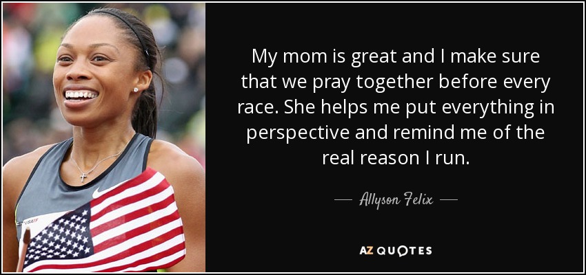 Mi madre es estupenda y me aseguro de que recemos juntas antes de cada carrera. Ella me ayuda a ponerlo todo en perspectiva y me recuerda la verdadera razón por la que corro. - Allyson Felix