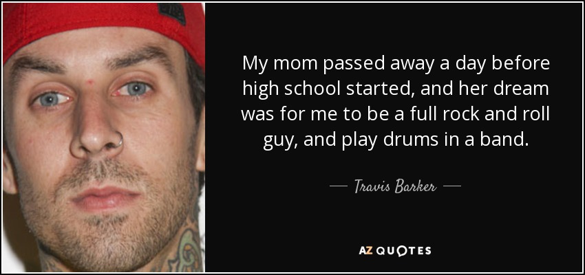 My mom passed away a day before high school started, and her dream was for me to be a full rock and roll guy, and play drums in a band. - Travis Barker