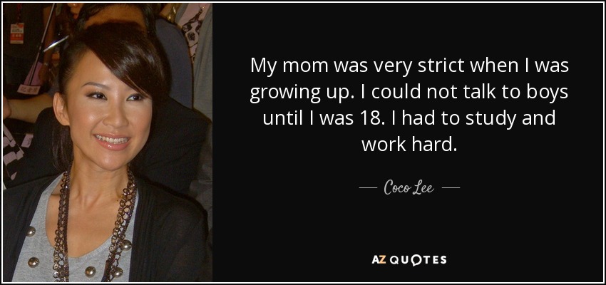 My mom was very strict when I was growing up. I could not talk to boys until I was 18. I had to study and work hard. - Coco Lee